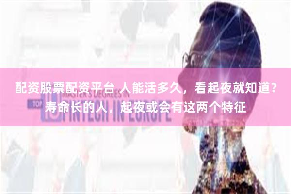 配资股票配资平台 人能活多久，看起夜就知道？寿命长的人，起夜或会有这两个特征