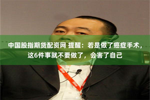中国股指期货配资网 提醒：若是做了癌症手术，这6件事就不要做了，会害了自己