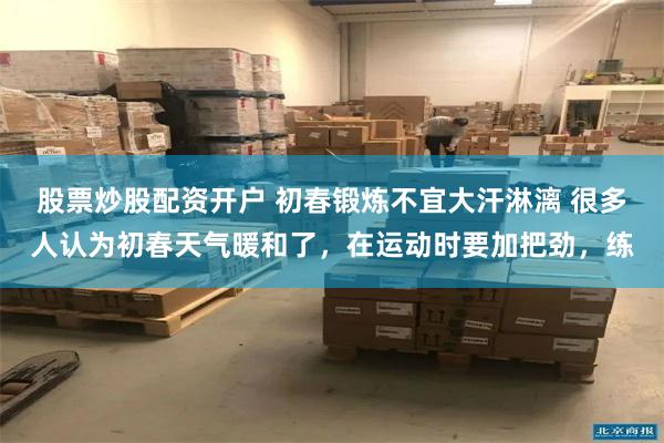 股票炒股配资开户 初春锻炼不宜大汗淋漓 很多人认为初春天气暖和了，在运动时要加把劲，练
