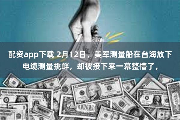 配资app下载 2月12日，美军测量船在台海放下电缆测量挑衅，却被接下来一幕整懵了，