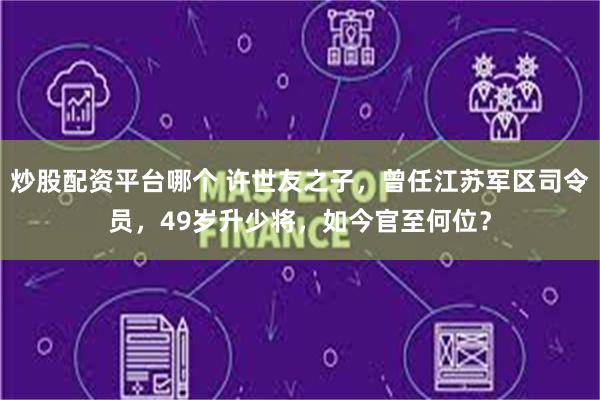 炒股配资平台哪个 许世友之子，曾任江苏军区司令员，49岁升少将，如今官至何位？
