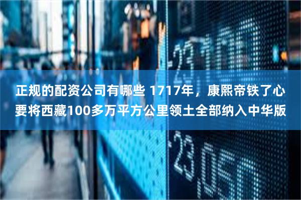 正规的配资公司有哪些 1717年，康熙帝铁了心要将西藏100多万平方公里领土全部纳入中华版