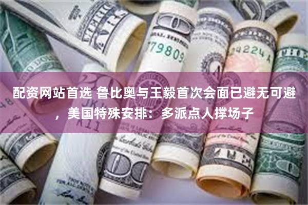 配资网站首选 鲁比奥与王毅首次会面已避无可避，美国特殊安排：多派点人撑场子