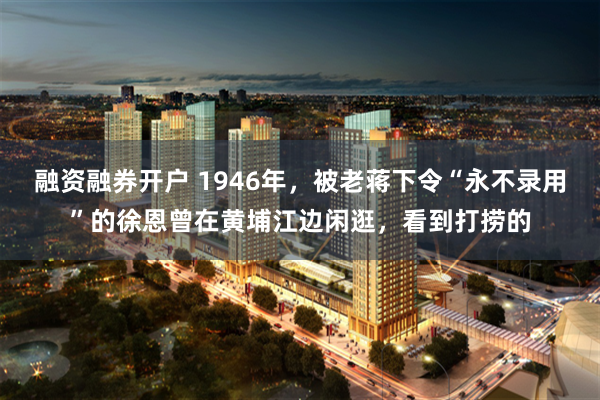 融资融券开户 1946年，被老蒋下令“永不录用”的徐恩曾在黄埔江边闲逛，看到打捞的