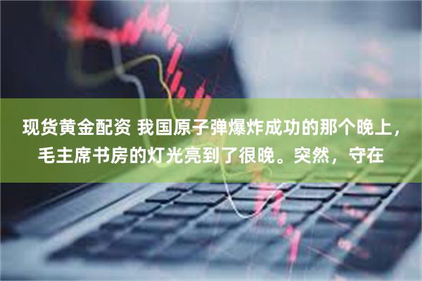 现货黄金配资 我国原子弹爆炸成功的那个晚上，毛主席书房的灯光亮到了很晚。突然，守在