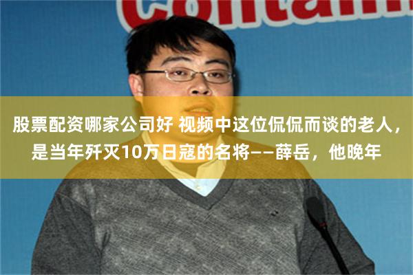股票配资哪家公司好 视频中这位侃侃而谈的老人，是当年歼灭10万日寇的名将——薛岳，他晚年