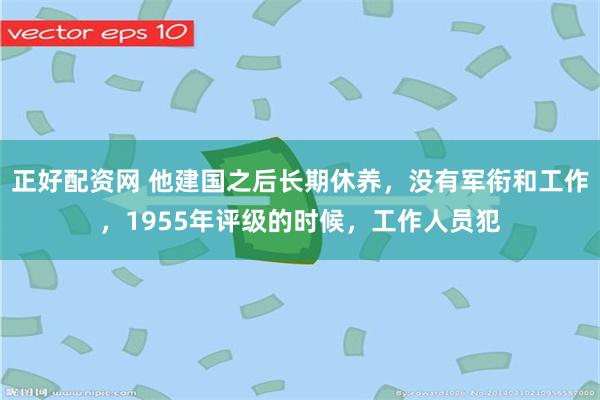 正好配资网 他建国之后长期休养，没有军衔和工作，1955年评级的时候，工作人员犯