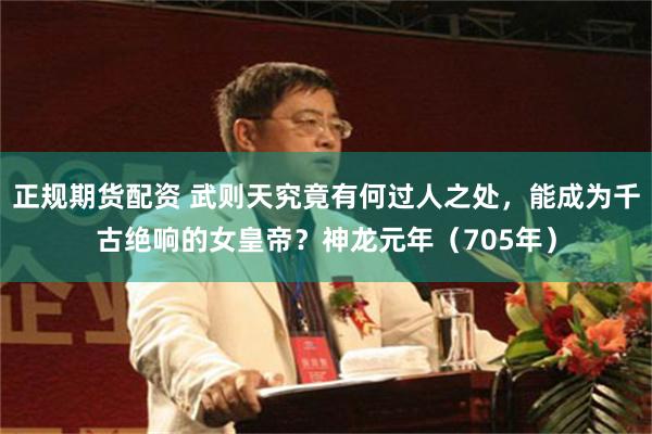 正规期货配资 武则天究竟有何过人之处，能成为千古绝响的女皇帝？神龙元年（705年）