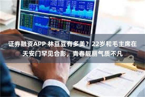 证券融资APP 林豆豆有多美？22岁和毛主席在天安门罕见合影，青春靓丽气质不凡