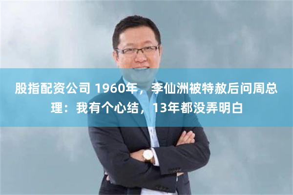 股指配资公司 1960年，李仙洲被特赦后问周总理：我有个心结，13年都没弄明白