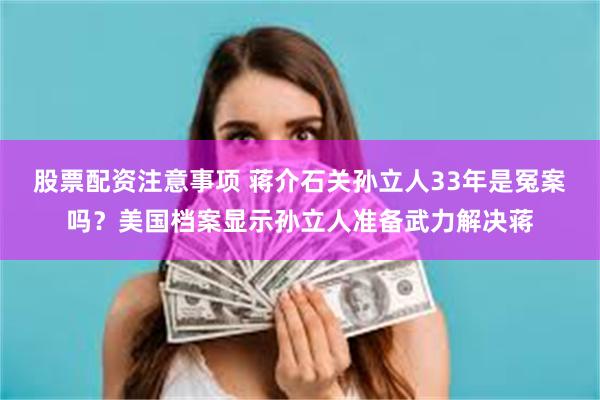 股票配资注意事项 蒋介石关孙立人33年是冤案吗？美国档案显示孙立人准备武力解决蒋