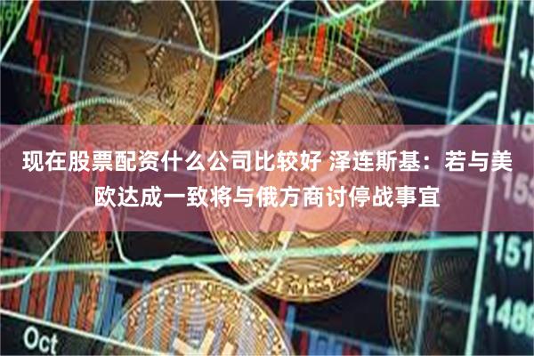 现在股票配资什么公司比较好 泽连斯基：若与美欧达成一致将与俄方商讨停战事宜