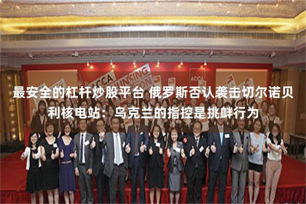 最安全的杠杆炒股平台 俄罗斯否认袭击切尔诺贝利核电站：乌克兰的指控是挑衅行为