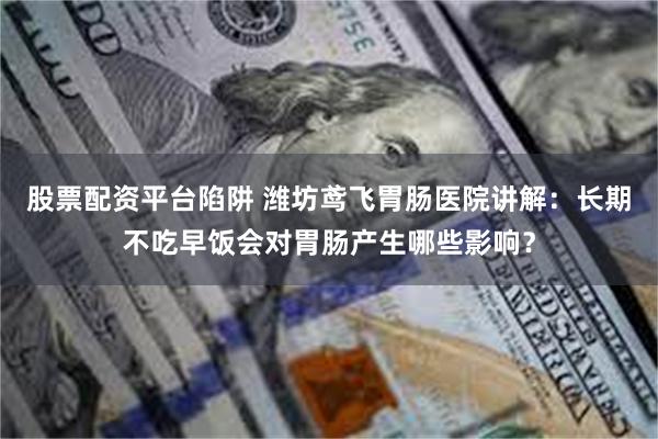 股票配资平台陷阱 潍坊鸢飞胃肠医院讲解：长期不吃早饭会对胃肠产生哪些影响？
