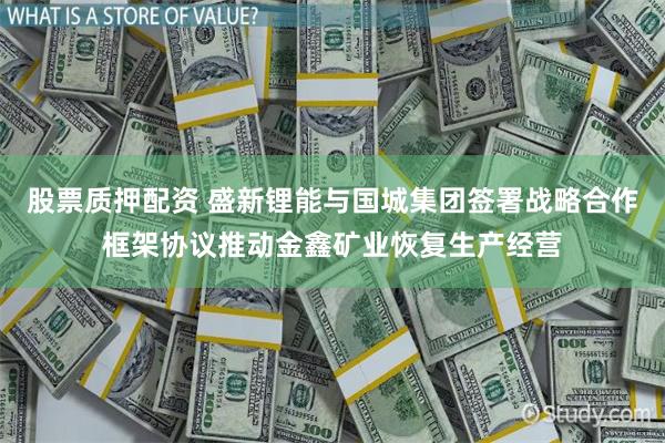 股票质押配资 盛新锂能与国城集团签署战略合作框架协议推动金鑫矿业恢复生产经营