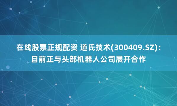在线股票正规配资 道氏技术(300409.SZ)：目前正与头部机器人公司展开合作