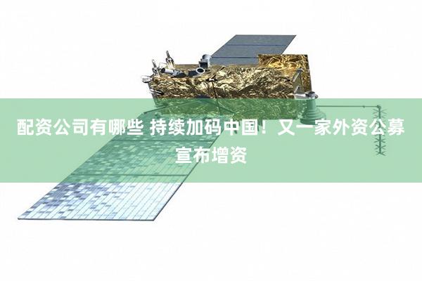 配资公司有哪些 持续加码中国！又一家外资公募宣布增资