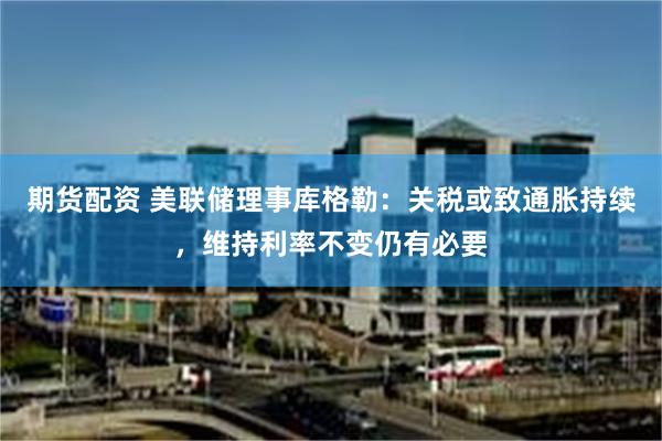 期货配资 美联储理事库格勒：关税或致通胀持续，维持利率不变仍有必要
