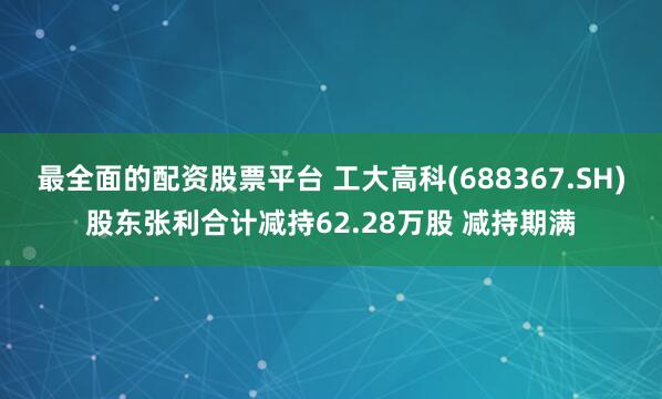 最全面的配资股票平台 工大高科(688367.SH)股东张利合计减持62.28万股 减持期满