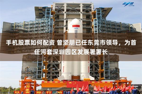 手机股票如何配资 曾坚朋已任东莞市领导，为首任河套深圳园区发展署署长