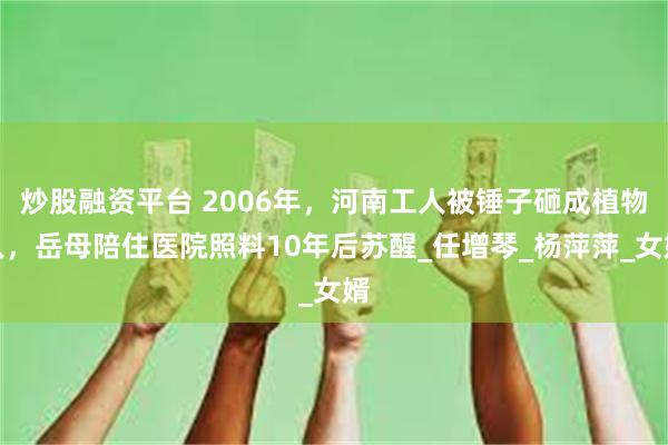 炒股融资平台 2006年，河南工人被锤子砸成植物人，岳母陪住医院照料10年后苏醒_任增琴_杨萍萍_女婿
