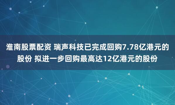 淮南股票配资 瑞声科技已完成回购7.78亿港元的股份 拟进一步回购最高达12亿港元的股份