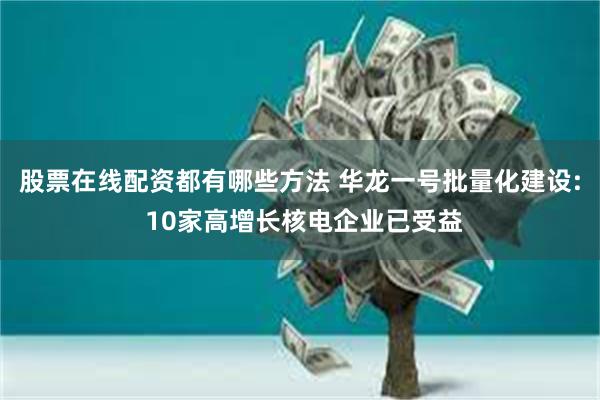 股票在线配资都有哪些方法 华龙一号批量化建设: 10家高增长核电企业已受益