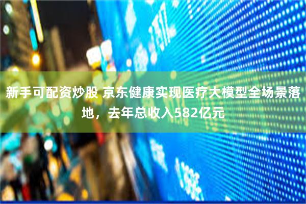 新手可配资炒股 京东健康实现医疗大模型全场景落地，去年总收入582亿元