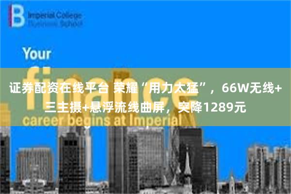证券配资在线平台 荣耀“用力太猛”，66W无线+三主摄+悬浮流线曲屏，突降1289元
