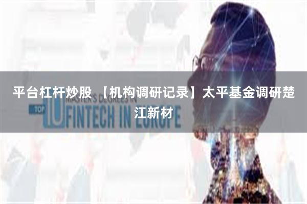 平台杠杆炒股 【机构调研记录】太平基金调研楚江新材