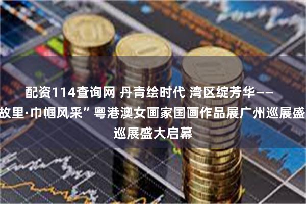 配资114查询网 丹青绘时代 湾区绽芳华——  “香凝故里·巾帼风采”粤港澳女画家国画作品展广州巡展盛大启幕