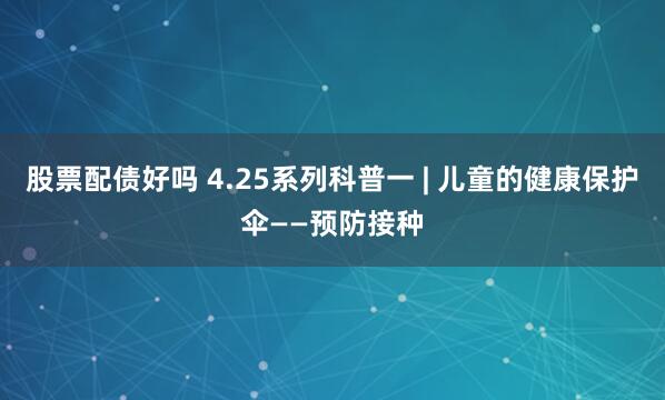 股票配债好吗 4.25系列科普一 | 儿童的健康保护伞——预防接种