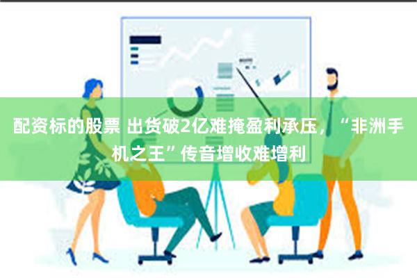 配资标的股票 出货破2亿难掩盈利承压，“非洲手机之王”传音增收难增利