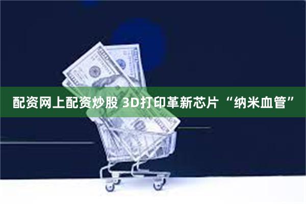 配资网上配资炒股 3D打印革新芯片 “纳米血管”
