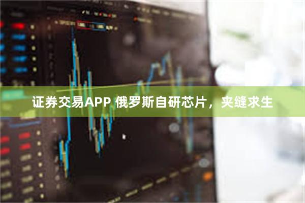 证券交易APP 俄罗斯自研芯片，夹缝求生