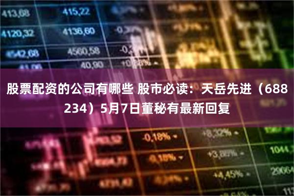 股票配资的公司有哪些 股市必读：天岳先进（688234）5月7日董秘有最新回复