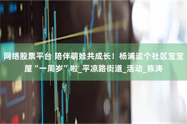 网络股票平台 陪伴萌娃共成长！杨浦这个社区宝宝屋“一周岁”啦_平凉路街道_活动_陈涛