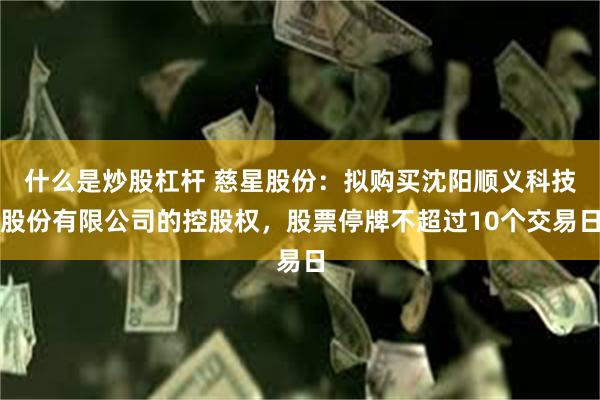 什么是炒股杠杆 慈星股份：拟购买沈阳顺义科技股份有限公司的控股权，股票停牌不超过10个交易日