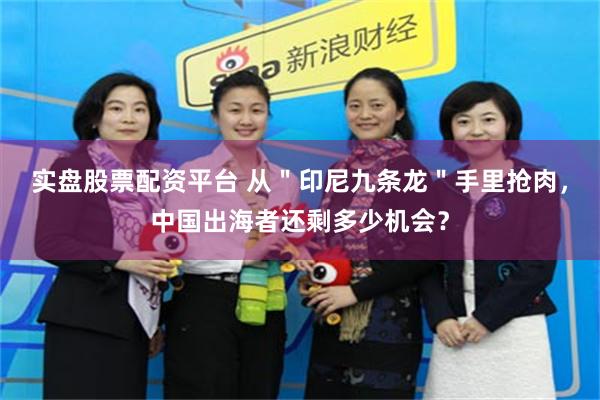 实盘股票配资平台 从＂印尼九条龙＂手里抢肉，中国出海者还剩多少机会？