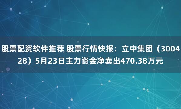 股票配资软件推荐 股票行情快报：立中集团（300428）5月23日主力资金净卖出470.38万元