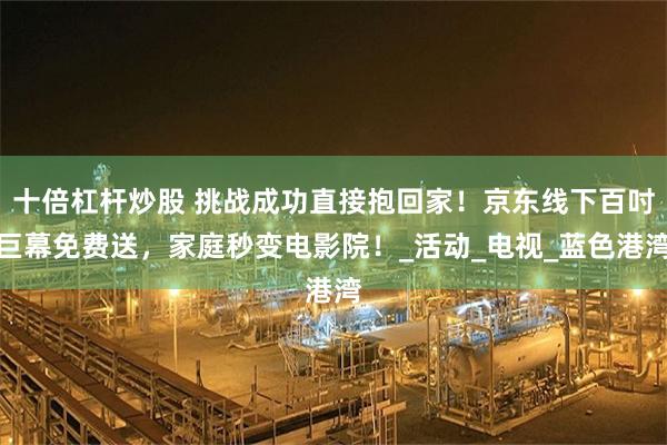 十倍杠杆炒股 挑战成功直接抱回家！京东线下百吋巨幕免费送，家庭秒变电影院！_活动_电视_蓝色港湾