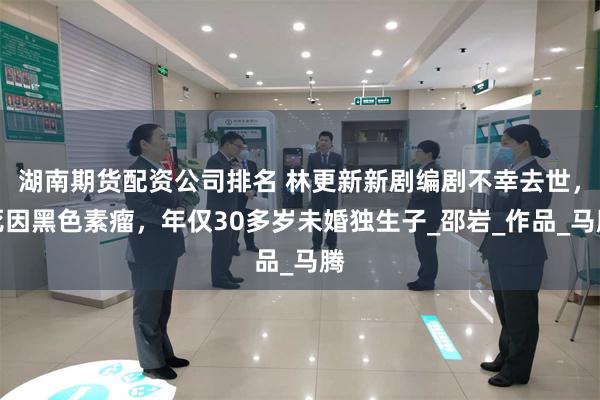 湖南期货配资公司排名 林更新新剧编剧不幸去世，死因黑色素瘤，年仅30多岁未婚独生子_邵岩_作品_马腾