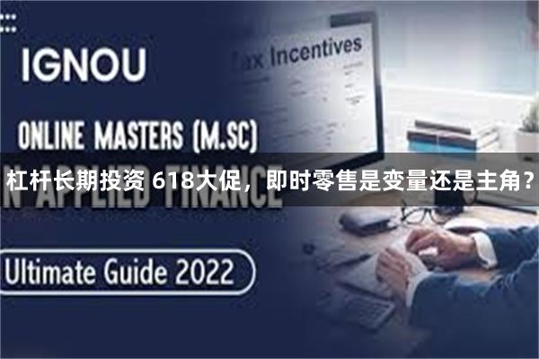 杠杆长期投资 618大促，即时零售是变量还是主角？