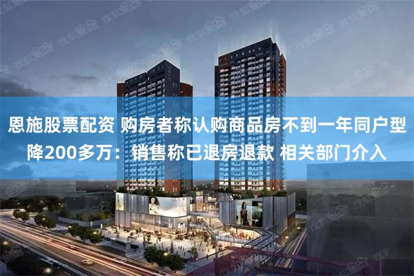 恩施股票配资 购房者称认购商品房不到一年同户型降200多万：销售称已退房退款 相关部门介入