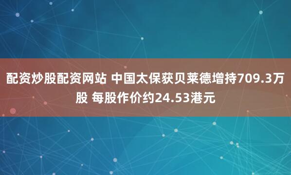 配资炒股配资网站 中国太保获贝莱德增持709.3万股 每股作价约24.53港元