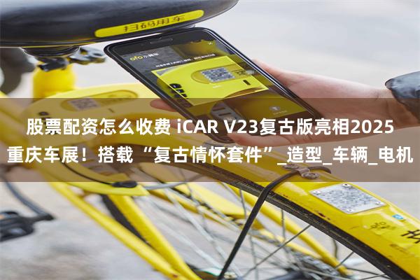股票配资怎么收费 iCAR V23复古版亮相2025重庆车展！搭载 “复古情怀套件”_造型_车辆_电机