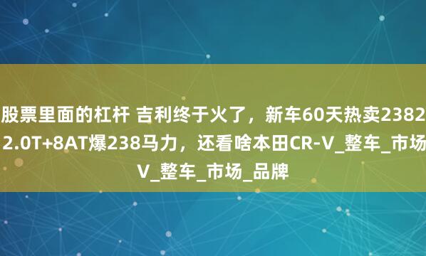 股票里面的杠杆 吉利终于火了，新车60天热卖23822辆，2.0T+8AT爆238马力，还看啥本田CR-V_整车_市场_品牌