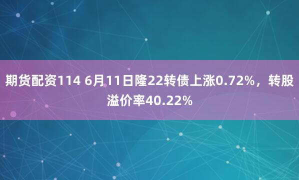 期货配资114 6月11日隆22转债上涨0.72%，转股溢价率40.22%