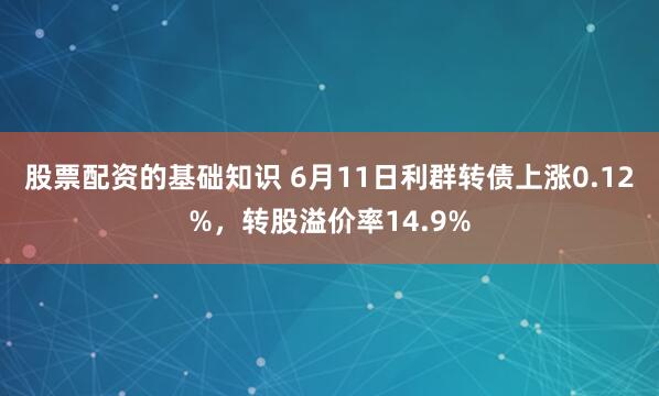 股票配资的基础知识 6月11日利群转债上涨0.12%，转股溢价率14.9%