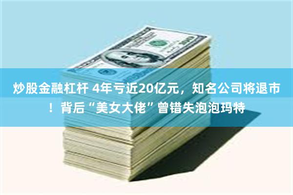 炒股金融杠杆 4年亏近20亿元，知名公司将退市！背后“美女大佬”曾错失泡泡玛特
